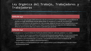 Ley Orgánica del Trabajo, Trabajadores y
Trabajadoras
Artículo 241
• Los patronos que ocupen habitualmente más de quinientos (500) trabajadores, cuyas labores se
presten en lugar despoblado donde deban tener su residencia, a más de cincuenta (50)
kilómetros de distancia de la población más cercana, deberán proveer a los trabajadores y a sus
familiares inmediatos de habitaciones higiénicas que reúnan los requisitos de habitabilidad y
ofrezcan por lo menos diez (10) metros cuadrados por persona.
Artículo 242
• Los patronos comprendidos en el artículo anterior deberán además sostener a su costo:
• a) Un puesto de primeros auxilios suficientemente provisto para atender a la primera curación
de accidentados y enfermos y para combatir las endemias locales, con los medicamentos
necesarios para la prevención y curación, incluyendo los sueros para mordeduras de
serpientes en zonas rurales y otros semejantes; y
• b) Un médico y un farmacéutico por cada cuatrocientos (400) trabajadores o fracción mayor
de doscientos (200)
 