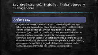 Ley Orgánica del Trabajo, Trabajadores y
Trabajadoras
Artículo 244
• Los patronos que ocupen más de mil (1.000) trabajadores cuyas
labores se presten en lugar distante a más de cien (100) kilómetros
de una ciudad que tenga servicios hospitalarios, o a más de
cincuenta (50), cuando no pueda recurrirse a esos servicios en caso
de necesidad por no existir medios de comunicación que lo
permitan, deberán sostener un establecimiento o centro de salud
dotado de todos los elementos requeridos para la atención médica,
quirúrgica o farmacéutica según lo determinen las autoridades
sanitarias, en conformidad con la legislación respectiva.
 