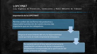 LOPCYMAT
(Ley Orgánica de Prevención, Condiciones y Medio Ambiente de Trabajo)
Permite conferir de una forma más productiva y
responsable la protección de nuestro recurso más
importante que son los trabajadores.
Propicia el resarcimiento del rol y la responsabilidad
social que tiene el medio empresarial venezolano.
Su correcto uso en el área laboral incrementa la
capacitación y el desarrollo de los trabajadores y
empleadores corresponsales de la optimización del
medio ambiente de trabajo
Importancia de la LOPCYMAT
 
