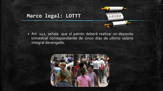 Marco legal: LOTTT
 Art. 142, señala que el patrón deberá realizar un deposito
trimestral correspondiente de cinco días de ultimo salario
integral devengado.
 