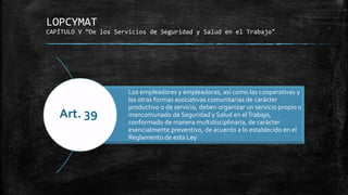 LOPCYMAT
CAPÍTULO V “De los Servicios de Seguridad y Salud en el Trabajo"
Los empleadores y empleadoras, así como las cooperativas y
las otras formas asociativas comunitarias de carácter
productivo o de servicio, deben organizar un servicio propio o
mancomunado de Seguridad y Salud en elTrabajo,
conformado de manera multidisciplinaria, de carácter
esencialmente preventivo, de acuerdo a lo establecido en el
Reglamento de esta Ley
Art. 39
 