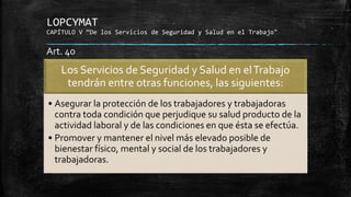 LOPCYMAT
CAPÍTULO V “De los Servicios de Seguridad y Salud en el Trabajo"
Los Servicios de Seguridad y Salud en elTrabajo
tendrán entre otras funciones, las siguientes:
• Asegurar la protección de los trabajadores y trabajadoras
contra toda condición que perjudique su salud producto de la
actividad laboral y de las condiciones en que ésta se efectúa.
• Promover y mantener el nivel más elevado posible de
bienestar físico, mental y social de los trabajadores y
trabajadoras.
Art. 40
 