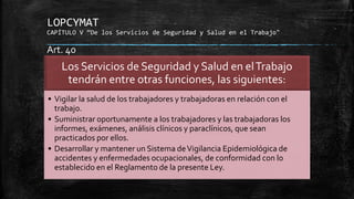 LOPCYMAT
CAPÍTULO V “De los Servicios de Seguridad y Salud en el Trabajo"
Los Servicios de Seguridad y Salud en elTrabajo
tendrán entre otras funciones, las siguientes:
• Vigilar la salud de los trabajadores y trabajadoras en relación con el
trabajo.
• Suministrar oportunamente a los trabajadores y las trabajadoras los
informes, exámenes, análisis clínicos y paraclínicos, que sean
practicados por ellos.
• Desarrollar y mantener un Sistema deVigilancia Epidemiológica de
accidentes y enfermedades ocupacionales, de conformidad con lo
establecido en el Reglamento de la presente Ley.
Art. 40
 