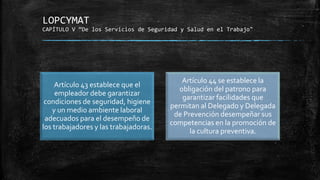 LOPCYMAT
CAPÍTULO V “De los Servicios de Seguridad y Salud en el Trabajo"
Artículo 43 establece que el
empleador debe garantizar
condiciones de seguridad, higiene
y un medio ambiente laboral
adecuados para el desempeño de
los trabajadores y las trabajadoras.
Artículo 44 se establece la
obligación del patrono para
garantizar facilidades que
permitan al Delegado y Delegada
de Prevención desempeñar sus
competencias en la promoción de
la cultura preventiva.
 