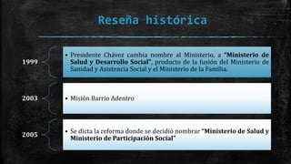 Reseña histórica
1999
• Presidente Chávez cambia nombre al Ministerio, a “Ministerio de
Salud y Desarrollo Social”, producto de la fusión del Ministerio de
Sanidad y Asistencia Social y el Ministerio de la Familia.
2003 • Misión Barrio Adentro
2005
• Se dicta la reforma donde se decidió nombrar “Ministerio de Salud y
Ministerio de Participación Social”
 