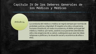 Capítulo IV De los Deberes Generales de
los Médicos y Médicas
La conducta del médico o médica se regirá siempre por normas de
probidad, justicia y dignidad. El respeto a la vida y a la persona
humana constituirá, en toda circunstancia, el deber principal del
médico y médica: por tanto, asistirá a sus pacientes atendiendo
sólo a las exigencias de su salud, cualesquiera que sean las ideas
religiosas o políticas y la situación social y económica de ellos o
ellas.
Artículo 24
 