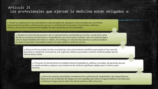 Artículo 25
Los profesionales que ejerzan la medicina están obligados a:
1. Prestar su colaboración a las autoridades en caso de epidemias, desastres y otras emergencias; suministrar
oportunamente los datos o informaciones que por su condición de funcionarios o funcionarias, médicos o
médicas, de acuerdo con disposiciones legales, les sean requeridos por las autoridades.
2. Respetar la voluntad del paciente o de sus representantes manifestada por escrito, cuando éste o ésta
decida no someterse al tratamiento y hospitalización que se le hubiere indicado. Esta circunstancia deja a
salvo la responsabilidad del médico o médica. Sin embargo, la voluntad del paciente no podrá prevalecer
en casos en que estén interesados la salud y el orden públicos conforme a la Ley.
3. Actuar en forma acorde con las circunstancias y los conocimientos científicos que posean en los casos de
pacientes en estado de inconsciencia y de urgencias médicas que puedan constituir evidente peligro para la
vida de éstos o éstas.
4. Promover el internamiento en establecimientos hospitalarios, públicos o privados, de pacientes que por
su estado somático, psíquico o por trastornos de conducta signifiquen peligro para si mismo o para
terceros.
5. Denunciar ante las autoridades competentes las condiciones de insalubridad o de inseguridad que
observen en los ambientes de trabajo, así como aquellas que noten en lugares públicos o privados que
constituyan riesgos para la salud o la vida de quienes a ellos concurran.
 