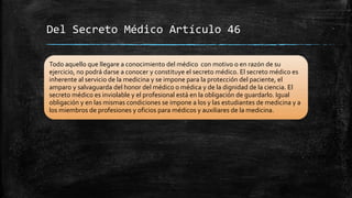 Del Secreto Médico Artículo 46
Todo aquello que llegare a conocimiento del médico con motivo o en razón de su
ejercicio, no podrá darse a conocer y constituye el secreto médico. El secreto médico es
inherente al servicio de la medicina y se impone para la protección del paciente, el
amparo y salvaguarda del honor del médico o médica y de la dignidad de la ciencia. El
secreto médico es inviolable y el profesional está en la obligación de guardarlo. Igual
obligación y en las mismas condiciones se impone a los y las estudiantes de medicina y a
los miembros de profesiones y oficios para médicos y auxiliares de la medicina.
 