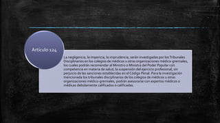 La negligencia, la impericia, la imprudencia, serán investigadas por losTribunales
Disciplinarios en los colegios de médicos u otras organizaciones médico-gremiales,
los cuales podrán recomendar al Ministro o Ministra del Poder Popular con
competencia en materia de salud, la suspensión del ejercicio profesional, sin
perjuicio de las sanciones establecidas en el Código Penal. Para la investigación
mencionada los tribunales disciplinarios de los colegios de médicos u otras
organizaciones médico-gremiales, podrán asesorarse con expertos médicos o
médicas debidamente calificados o calificadas.
Artículo 124
 