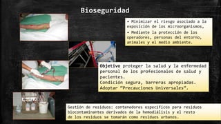 Bioseguridad
• Minimizar el riesgo asociado a la
exposición de los microorganismos,
• Mediante la protección de los
operadores, personas del entorno,
animales y el medio ambiente.
Objetivo proteger la salud y la enfermedad
personal de los profesionales de salud y
pacientes.
Condición segura, barreras apropiadas.
Adoptar “Precauciones Universales”.
Gestión de residuos: contenedores específicos para residuos
biocontaminantes derivados de la hemodiálisis y el resto
de los residuos se tomarán como residuos urbanos.
 