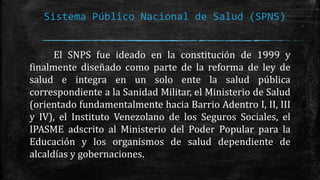 Sistema Público Nacional de Salud (SPNS)
El SNPS fue ideado en la constitución de 1999 y
finalmente diseñado como parte de la reforma de ley de
salud e integra en un solo ente la salud pública
correspondiente a la Sanidad Militar, el Ministerio de Salud
(orientado fundamentalmente hacia Barrio Adentro I, II, III
y IV), el Instituto Venezolano de los Seguros Sociales, el
IPASME adscrito al Ministerio del Poder Popular para la
Educación y los organismos de salud dependiente de
alcaldías y gobernaciones.
 