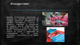 Bioseguridad:
 Medidas preventivas, destinadas a
mantener el control de factores de
riesgos laborales procedentes de
agentes biológicos, físicos o
químicos, logrando la prevención
de impacto nocivo asegurando que
el desarrollo o producto final de
dichos procedimientos no atente
contra la salud y seguridad de
trabajadores de la salud,
pacientes, visitantes, y el medio
ambiente.
 