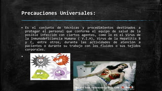 Precauciones Universales:
 Es el conjunto de técnicas y procedimientos destinados a
proteger el personal que conforma el equipo de salud de la
posible infección con ciertos agentes, como lo es el Virus de
la Inmunodeficiencia Humana ( V.I.H), Virus de la Hepatitis B
y C, entre otros, durante las actividades de atención a
pacientes o durante su trabajo con los fluidos o sus tejidos
corporales.

 