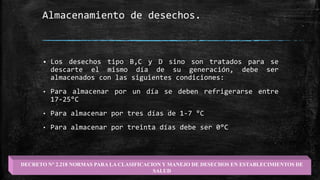 Almacenamiento de desechos.
 Los desechos tipo B,C y D sino son tratados para se
descarte el mismo día de su generación, debe ser
almacenados con las siguientes condiciones:
• Para almacenar por un día se deben refrigerarse entre
17-25°C
• Para almacenar por tres días de 1-7 °C
• Para almacenar por treinta días debe ser 0°C
DECRETO N° 2.218 NORMAS PARA LA CLASIFICACION Y MANEJO DE DESECHOS EN ESTABLECIMIENTOS DE
SALUD
 