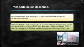 Transporte de los desechos.
El transporte de los desechos de tipo A se efectuara mediante el servicio de
recolección domiciliaria.
El transporte de los desechos tipo B, C y D, generalmente se realiza con vehículos con
características especiales, la cual los retira del Centro y los lleva a una sitio donde
realizan sus respectivos descarte, bien sea incineración, inactivación térmica, etc.
 