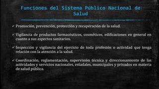 Funciones del Sistema Público Nacional de
Salud
 Promoción, prevención, protección y recuperación de la salud.
 Vigilancia de productos farmacéuticos, cosméticos, edificaciones en general en
cuanto a sus aspectos sanitarios.
 Inspección y vigilancia del ejercicio de toda profesión o actividad que tenga
relación con la atención a la salud.
 Coordinación, reglamentación, supervisión técnica y direccionamiento de las
actividades y servicios nacionales, estadales, municipales y privados en materia
de salud pública.
 