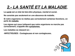 2.- LA SANTÉ ET LA MALADIE.
La santé est un état de bien-être physique, mental et social.
Ne consiste pas seulement en une abscence de maladie.
Si notre organisme ne réalise pas correctement certaines fonctions, on
parle de maladie..
Les signes qui nous indiquent que notre organisme ne marche pas
correctement, s'appelle des symptomes.
Les maladies se classent en :
-INFECTIEUSES : Contagieuses et non contagieuses.
 
