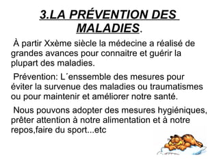 3.LA PRÉVENTION DES
MALADIES.
À partir Xxème siècle la médecine a réalisé de
grandes avances pour connaitre et guérir la
plupart des maladies.
Prévention: L´enssemble des mesures pour
éviter la survenue des maladies ou traumatismes
ou pour maintenir et améliorer notre santé.
Nous pouvons adopter des mesures hygiéniques,
prêter attention à notre alimentation et à notre
repos,faire du sport...etc
 