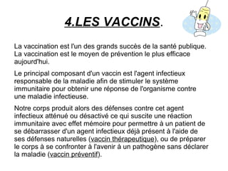 4.LES VACCINS.
La vaccination est l'un des grands succès de la santé publique.
La vaccination est le moyen de prévention le plus efficace
aujourd'hui.
Le principal composant d'un vaccin est l'agent infectieux
responsable de la maladie afin de stimuler le système
immunitaire pour obtenir une réponse de l'organisme contre
une maladie infectieuse.
Notre corps produit alors des défenses contre cet agent
infectieux atténué ou désactivé ce qui suscite une réaction
immunitaire avec effet mémoire pour permettre à un patient de
se débarrasser d'un agent infectieux déjà présent à l'aide de
ses défenses naturelles (vaccin thérapeutique), ou de préparer
le corps à se confronter à l'avenir à un pathogène sans déclarer
la maladie (vaccin préventif).
 