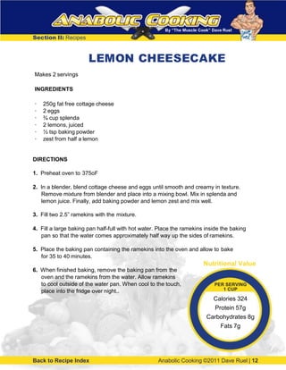 By “The Muscle Cook” Dave Ruel
Section II: Recipes
LEMON CHEESECAKE
Makes 2 servings
INGREDIENTS
· 250g fat free cottage cheese
· 2 eggs
· ¾ cup splenda
· 2 lemons, juiced
· ½ tsp baking powder
· zest from half a lemon
DIRECTIONS
1. Preheat oven to 375oF
2. In a blender, blend cottage cheese and eggs until smooth and creamy in texture.
Remove mixture from blender and place into a mixing bowl. Mix in splenda and
lemon juice. Finally, add baking powder and lemon zest and mix well.
3. Fill two 2.5” ramekins with the mixture.
4. Fill a large baking pan half-full with hot water. Place the ramekins inside the baking
pan so that the water comes approximately half way up the sides of ramekins.
5. Place the baking pan containing the ramekins into the oven and allow to bake
for 35 to 40 minutes.
6. When finished baking, remove the baking pan from the
oven and the ramekins from the water. Allow ramekins
to cool outside of the water pan. When cool to the touch,
place into the fridge over night..
Back to Recipe Index Anabolic Cooking ©2011 Dave Ruel | 12
Nutritional Value
PER SERVING
1 CUP
Calories 324
Protein 57g
Carbohydrates 8g
Fats 7g
 