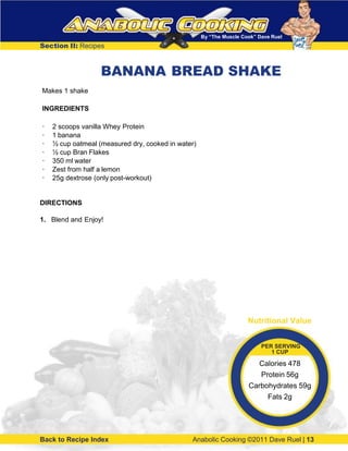By “The Muscle Cook” Dave Ruel
Section II: Recipes
BANANA BREAD SHAKE
Makes 1 shake
INGREDIENTS
· 2 scoops vanilla Whey Protein
· 1 banana
· ½ cup oatmeal (measured dry, cooked in water)
· ½ cup Bran Flakes
· 350 ml water
· Zest from half a lemon
· 25g dextrose (only post-workout)
DIRECTIONS
1. Blend and Enjoy!
Back to Recipe Index Anabolic Cooking ©2011 Dave Ruel | 13
Nutritional Value
PER SERVING
1 CUP
Calories 478
Protein 56g
Carbohydrates 59g
Fats 2g
 