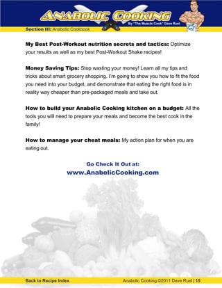 By “The Muscle Cook” Dave Ruel
Section III: Anabolic Cookbook
My Best Post-Workout nutrition secrets and tactics: Optimize
your results as well as my best Post-Workout Shake recipes!
Money Saving Tips: Stop wasting your money! Learn all my tips and
tricks about smart grocery shopping. I’m going to show you how to fit the food
you need into your budget, and demonstrate that eating the right food is in
reality way cheaper than pre-packaged meals and take out.
How to build your Anabolic Cooking kitchen on a budget: All the
tools you will need to prepare your meals and become the best cook in the
family!
How to manage your cheat meals: My action plan for when you are
eating out.
Go Check It Out at:
www.AnabolicCooking.com
Back to Recipe Index Anabolic Cooking ©2011 Dave Ruel | 15
 