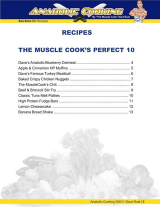 By “The Muscle Cook” Dave Ruel
Section II: Recipes
RECIPES
THE MUSCLE COOK’S PERFECT 10
Dave’s Anabolic Blueberry Oatmeal ..................................................... 4
Apple & Cinnamon HP Muffins ............................................................ 5
Dave’s Famous Turkey Meatloaf .......................................................... 6
Baked Crispy Chicken Nuggets ........................................................... 7
The MuscleCook’s Chili ....................................................................... 8
Beef & Broccoli Stir Fry ........................................................................ 9
Classic Tuna Melt Patties .................................................................. 10
High Protein Fudge Bars .................................................................... 11
Lemon Cheesecake ........................................................................... 12
Banana Bread Shake ......................................................................... 13
Anabolic Cooking ©2011 Dave Ruel | 3
 