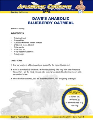 By “The Muscle Cook” Dave Ruel
Section II: Recipes
Makes 1 serving
INGREDIENTS
· ¾ cup oatmeal
· 8 egg whites
· ½ scoop chocolate protein powder
· 2 tsp pure cocoa powder
· ½ tsp stevia
· 1 tbsp flax oil
· 1 cup frozen blueberries
· ¼ cup water
DIRECTIONS
1. In a big bowl, mix all the ingredients (except for the frozen blueberries)
2. Cook in a microwave for about 3-4 minutes (cooking time vary from one microwave
to another) - stir the mix 2 minutes after cooking has started (so the mix doesn’t stick
or create chunks)
3. Once the mix is cooked, add the frozen blueberries, mix everything and enjoy!
Back to Recipe Index Anabolic Cooking ©2011 Dave Ruel | 4
Nutritional Value
PER SERVING
1 CUP
Calories 580
Protein 52g
Carbohydrates 57g
Fats 16g
DAVE’S ANABOLIC
BLUEBERRY OATMEAL
 