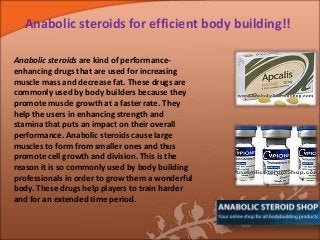 Anabolic steroids for efficient body building!!
Anabolic steroids are kind of performance-
enhancing drugs that are used for increasing
muscle mass and decrease fat. These drugs are
commonly used by body builders because they
promote muscle growth at a faster rate. They
help the users in enhancing strength and
stamina that puts an impact on their overall
performance. Anabolic steroids cause large
muscles to form from smaller ones and thus
promote cell growth and division. This is the
reason it is so commonly used by body building
professionals in order to grow them a wonderful
body. These drugs help players to train harder
and for an extended time period.
 