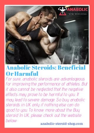 Anabolic Steroids: Beneficial
Or Harmful
For sure, anabolic steroids are advantageous
for improving the performance of athletes. But
it also cannot be neglected that the negative
effects may prove to be harmful to you. It
may lead to severe damage. So buy anabolic
steroids in UK only if nothing else can do
good to you. To know more about the Buy
steroid In UK, please check out the website
below:
anabolic-steroid-shop.com
 