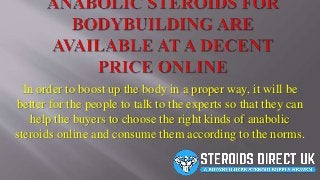 In order to boost up the body in a proper way, it will be
better for the people to talk to the experts so that they can
help the buyers to choose the right kinds of anabolic
steroids online and consume them according to the norms.
 