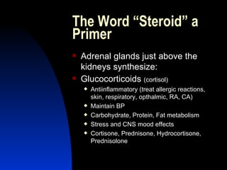 The Word “Steroid” a Primer Adrenal glands just above the kidneys synthesize: Glucocorticoids  (cortisol) Antiinflammatory (treat allergic reactions, skin, respiratory, opthalmic, RA, CA) Maintain BP Carbohydrate, Protein, Fat metabolism Stress and CNS mood effects Cortisone, Prednisone, Hydrocortisone, Prednisolone 