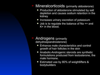 Mineralcorticoids  (primarily aldosterone) Production of aldosterone stimulated by salt depletion and causes sodium retention in the kidney  Increases urinary excretion of potassium Job is to regulate the balance of Na ++ and K+ in the blood.  Androgens  (primarily dehydroepiandrosterone) Enhance male characteristics and control growth of hair follicles in the skin Anabolic-Androgenic steroids are synthetic formulations produced from testosterone, the male hormone. Estimated use by 80% of weightlifters & bodybuilders 