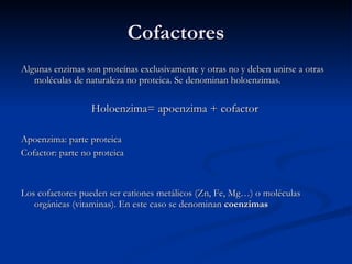Cofactores Algunas enzimas son proteínas exclusivamente y otras no y deben unirse a otras moléculas de naturaleza no proteica. Se denominan holoenzimas. Holoenzima= apoenzima + cofactor Apoenzima: parte proteica Cofactor: parte no proteica Los cofactores pueden ser cationes metálicos (Zn, Fe, Mg…) o moléculas orgánicas (vitaminas). En este caso se denominan  coenzimas 