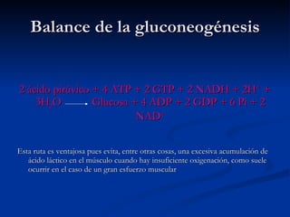 Balance de la gluconeogénesis 2 ácido pirúvico + 4 ATP + 2 GTP + 2 NADH + 2H +  + 3H 2 O  Glucosa + 4 ADP + 2 GDP + 6 Pi + 2 NAD + Esta ruta es ventajosa pues evita, entre otras cosas, una excesiva acumulación de ácido láctico en el músculo cuando hay insuficiente oxigenación, como suele ocurrir en el caso de un gran esfuerzo muscular 
