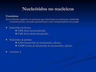 Nucleótidos no nucleicos Coenzimas Son moléculas orgánicas no proteicas que intervienen en reacciones catalizadas enzimáticamente, actuando generalmente como transportadores de energía Nucleótidos de flavina: FMN: flavín-mononucleótido FAD: flavín-adenín-dinucleótido Nucleótidos de piridina: NAD: dinucleótido de nicotinamida y adenina NADP: fosfato de dinucleótido de nicotinamida y adenina Coenzima A 