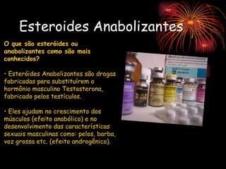 Esteroides Anabolizantes O que são esteróides ou anabolizantes como são mais conhecidos?   Esteróides Anabolizantes são drogas fabricadas para substituírem o hormônio masculino Testosterona, fabricado pelos testículos.  Eles ajudam no crescimento dos músculos (efeito anabólico) e no desenvolvimento das características sexuais masculinas como: pelos, barba, voz grossa etc. (efeito androgênico). 