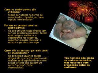Como os anabolizantes são utilizados? Podem ser usados na forma de comprimidos, cápsulas, ou como injeção intramuscular. Por que as pessoas usam os anabolizantes? Os que utilizam essas drogas sem ser por problemas médicos, fazem esse uso para melhorar o desempenho nos esportes, aumentar a massa muscular e reduzir a gordura do corpo. Quem são as pessoas que mais usam os anabolizantes? Os principais usuários dessas drogas são os atletas, porém o uso também está espalhando-se entre os não–atletas que buscam um corpo "sarado" (forte, desenvolvido).  Os homens são ainda os maiores usuários, mas esse uso vem crescendo entre as mulheres. 