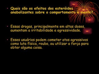 Quais são os efeitos dos esteróides anabolizantes sobre o comportamento e mente? Essas drogas, principalmente em altas doses, aumentam a irritabilidade e agressividade. Esses usuários podem cometer atos agressivos como luta física, roubo, ou utilizar a força para obter alguma coisa. 