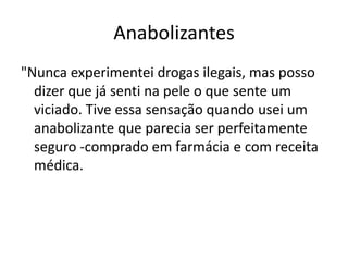Anabolizantes
"Nunca experimentei drogas ilegais, mas posso
  dizer que já senti na pele o que sente um
  viciado. Tive essa sensação quando usei um
  anabolizante que parecia ser perfeitamente
  seguro -comprado em farmácia e com receita
  médica.
 