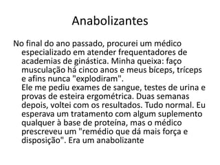 Anabolizantes
No final do ano passado, procurei um médico
 especializado em atender frequentadores de
 academias de ginástica. Minha queixa: faço
 musculação há cinco anos e meus bíceps, tríceps
 e afins nunca "explodiram".
 Ele me pediu exames de sangue, testes de urina e
 provas de esteira ergométrica. Duas semanas
 depois, voltei com os resultados. Tudo normal. Eu
 esperava um tratamento com algum suplemento
 qualquer à base de proteína, mas o médico
 prescreveu um "remédio que dá mais força e
 disposição". Era um anabolizante
 