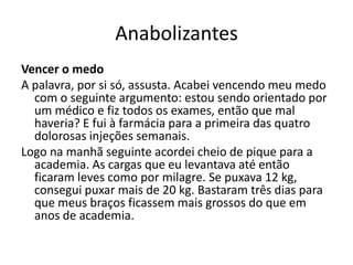 Anabolizantes
Vencer o medo
A palavra, por si só, assusta. Acabei vencendo meu medo
  com o seguinte argumento: estou sendo orientado por
  um médico e fiz todos os exames, então que mal
  haveria? E fui à farmácia para a primeira das quatro
  dolorosas injeções semanais.
Logo na manhã seguinte acordei cheio de pique para a
  academia. As cargas que eu levantava até então
  ficaram leves como por milagre. Se puxava 12 kg,
  consegui puxar mais de 20 kg. Bastaram três dias para
  que meus braços ficassem mais grossos do que em
  anos de academia.
 