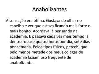 Anabolizantes
A sensação era ótima. Gostava de olhar no
  espelho e ver que estava ficando mais forte e
  mais bonito. Acordava já pensando na
  academia. E passava cada vez mais tempo lá
  dentro -quase quatro horas por dia, sete dias
  por semana. Pelos tipos físicos, percebi que
  pelo menos metade dos meus colegas de
  academia faziam uso frequente de
  anabolizante.
 