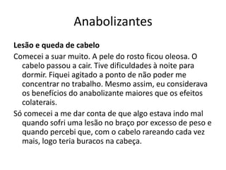 Anabolizantes
Lesão e queda de cabelo
Comecei a suar muito. A pele do rosto ficou oleosa. O
  cabelo passou a cair. Tive dificuldades à noite para
  dormir. Fiquei agitado a ponto de não poder me
  concentrar no trabalho. Mesmo assim, eu considerava
  os benefícios do anabolizante maiores que os efeitos
  colaterais.
Só comecei a me dar conta de que algo estava indo mal
  quando sofri uma lesão no braço por excesso de peso e
  quando percebi que, com o cabelo rareando cada vez
  mais, logo teria buracos na cabeça.
 