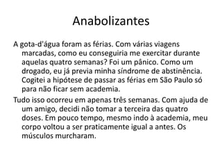 Anabolizantes
A gota-d'água foram as férias. Com várias viagens
  marcadas, como eu conseguiria me exercitar durante
  aquelas quatro semanas? Foi um pânico. Como um
  drogado, eu já previa minha síndrome de abstinência.
  Cogitei a hipótese de passar as férias em São Paulo só
  para não ficar sem academia.
Tudo isso ocorreu em apenas três semanas. Com ajuda de
  um amigo, decidi não tomar a terceira das quatro
  doses. Em pouco tempo, mesmo indo à academia, meu
  corpo voltou a ser praticamente igual a antes. Os
  músculos murcharam.
 