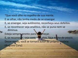 “Que você olhe no espelho de sua mente.
E se olhar, não tenha medo de se enxergar.
E, se enxergar, seja autônomo, reconheça seus defeitos.
E, se reconhecer seja analítico, não se puna nem se
   diminua.
Esteja sempre pronto para recomeçar.
E, se recomeçar, seja contemplativo, faça muito do pouco.
Desse modo, você se tornará autor da própria história.
(Augusto Cury)
 