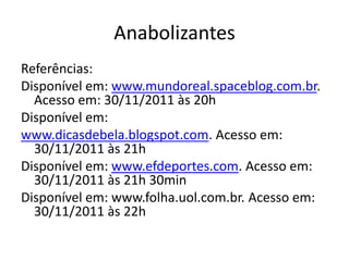 Anabolizantes
Referências:
Disponível em: www.mundoreal.spaceblog.com.br.
  Acesso em: 30/11/2011 às 20h
Disponível em:
www.dicasdebela.blogspot.com. Acesso em:
  30/11/2011 às 21h
Disponível em: www.efdeportes.com. Acesso em:
  30/11/2011 às 21h 30min
Disponível em: www.folha.uol.com.br. Acesso em:
  30/11/2011 às 22h
 