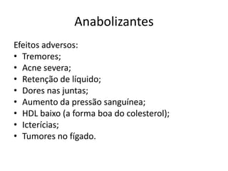Anabolizantes
Efeitos adversos:
• Tremores;
• Acne severa;
• Retenção de líquido;
• Dores nas juntas;
• Aumento da pressão sanguínea;
• HDL baixo (a forma boa do colesterol);
• Icterícias;
• Tumores no fígado.
 