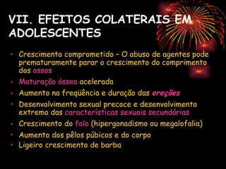 VII. EFEITOS COLATERAIS EM
ADOLESCENTES
• Crescimento comprometido – O abuso de agentes pode
  prematuramente parar o crescimento do comprimento
  dos ossos
• Maturação óssea acelerada
• Aumento na freqüência e duração das ereções
• Desenvolvimento sexual precoce e desenvolvimento
  extremo das características sexuais secundárias
• Crescimento do falo (hipergonadismo ou megalofalia)
• Aumento dos pêlos púbicos e do corpo
• Ligeiro crescimento de barba
 