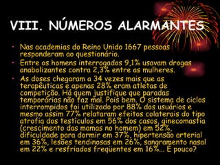 VIII. NÚMEROS ALARMANTES
• Nas academias do Reino Unido 1667 pessoas
  responderam ao questionário.
• Entre os homens interrogados 9,1% usavam drogas
  anabolizantes contra 2,3% entre as mulheres.
• As doses chegaram a 34 vezes mais que as
  terapêuticas e apenas 28% eram atletas de
  competição. Há quem justifique que paradas
  temporárias não faz mal. Pois bem. O sistema de ciclos
  interrompidos foi utilizado por 88% dos usuários e
  mesmo assim 77% relataram efeitos colaterais do tipo
  atrofia dos testículos em 56% dos casos, ginecomastia
  (crescimento das mamas no homem) em 52%,
  dificuldade para dormir em 37%, hipertensão arterial
  em 36%, lesões tendinosas em 26%, sangramento nasal
  em 22% e resfriados freqüentes em 16%... É pouco? 
 